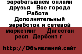 зарабатываем онлайн друзья - Все города Работа » Дополнительный заработок и сетевой маркетинг   . Дагестан респ.,Дербент г.